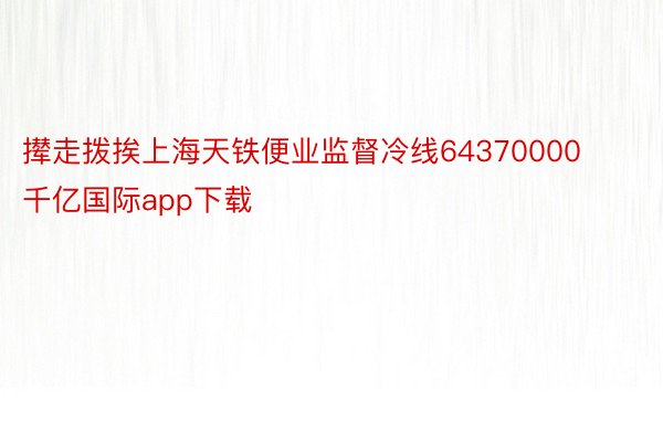 撵走拨挨上海天铁便业监督冷线64370000 千亿国际app下载