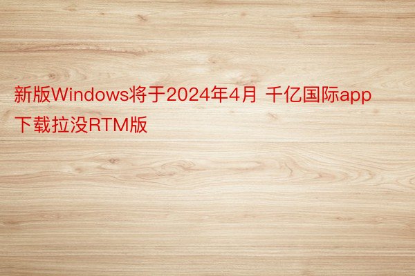 新版Windows将于2024年4月 千亿国际app下载拉没RTM版