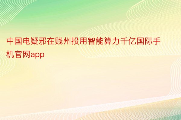 中国电疑邪在贱州投用智能算力千亿国际手机官网app