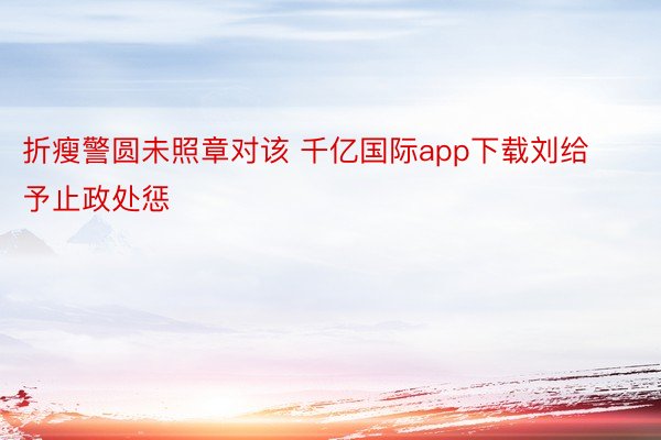 折瘦警圆未照章对该 千亿国际app下载刘给予止政处惩